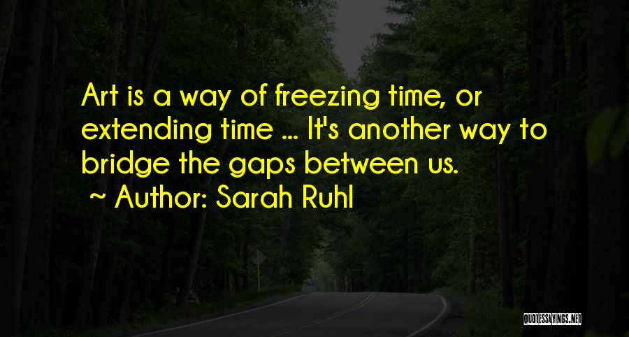 Sarah Ruhl Quotes: Art Is A Way Of Freezing Time, Or Extending Time ... It's Another Way To Bridge The Gaps Between Us.