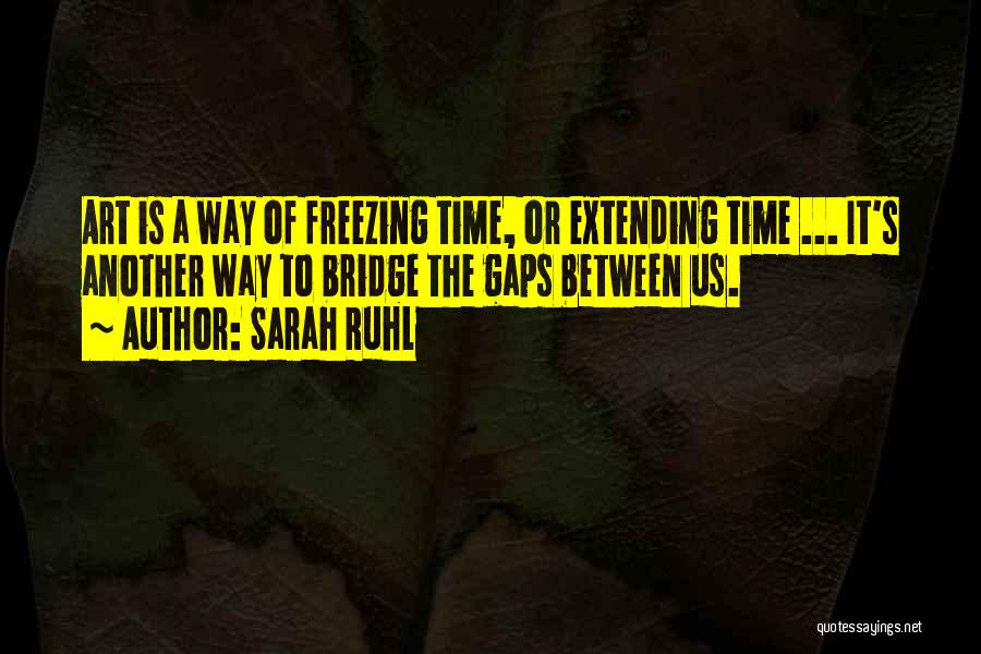 Sarah Ruhl Quotes: Art Is A Way Of Freezing Time, Or Extending Time ... It's Another Way To Bridge The Gaps Between Us.