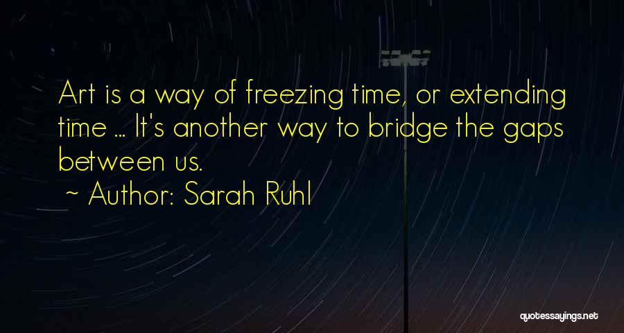 Sarah Ruhl Quotes: Art Is A Way Of Freezing Time, Or Extending Time ... It's Another Way To Bridge The Gaps Between Us.