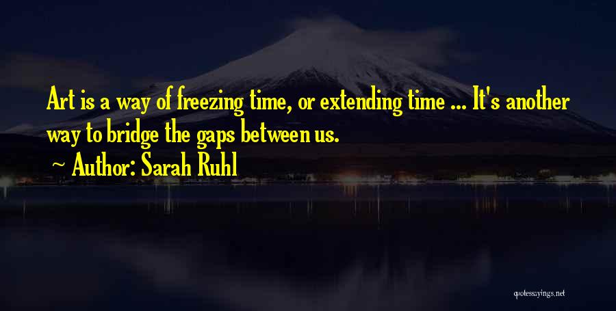 Sarah Ruhl Quotes: Art Is A Way Of Freezing Time, Or Extending Time ... It's Another Way To Bridge The Gaps Between Us.