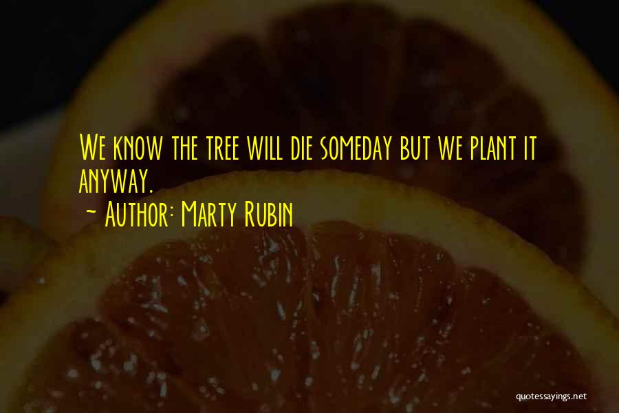 Marty Rubin Quotes: We Know The Tree Will Die Someday But We Plant It Anyway.