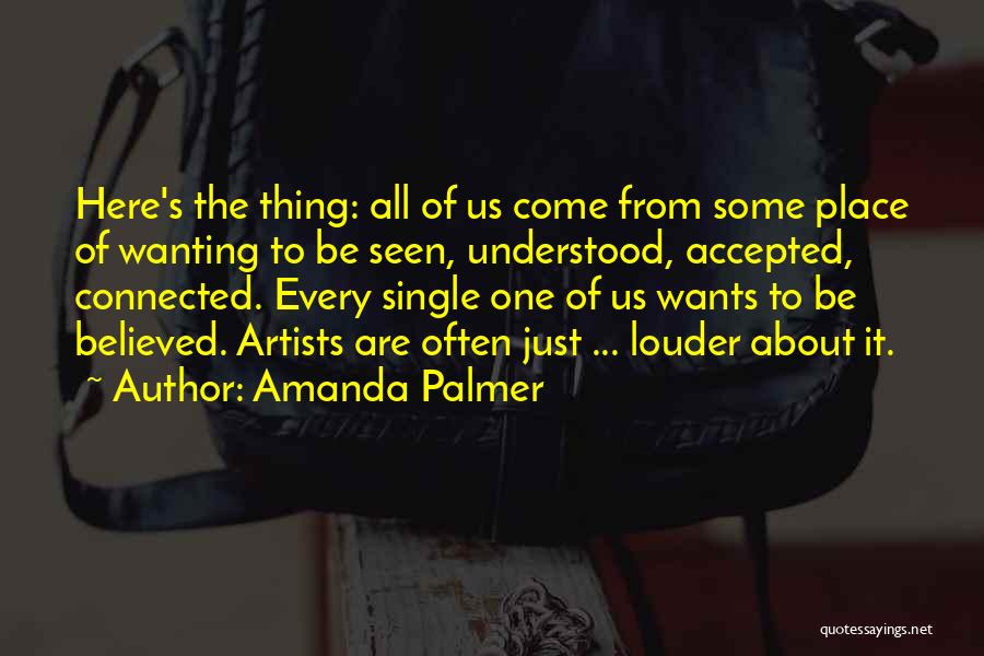 Amanda Palmer Quotes: Here's The Thing: All Of Us Come From Some Place Of Wanting To Be Seen, Understood, Accepted, Connected. Every Single