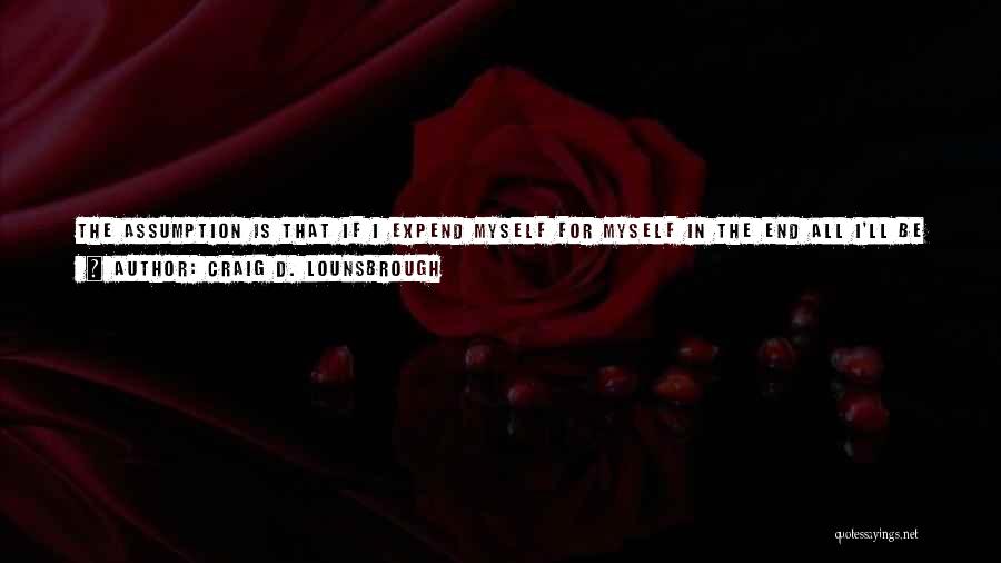 Craig D. Lounsbrough Quotes: The Assumption Is That If I Expend Myself For Myself In The End All I'll Be Left With Is Myself,