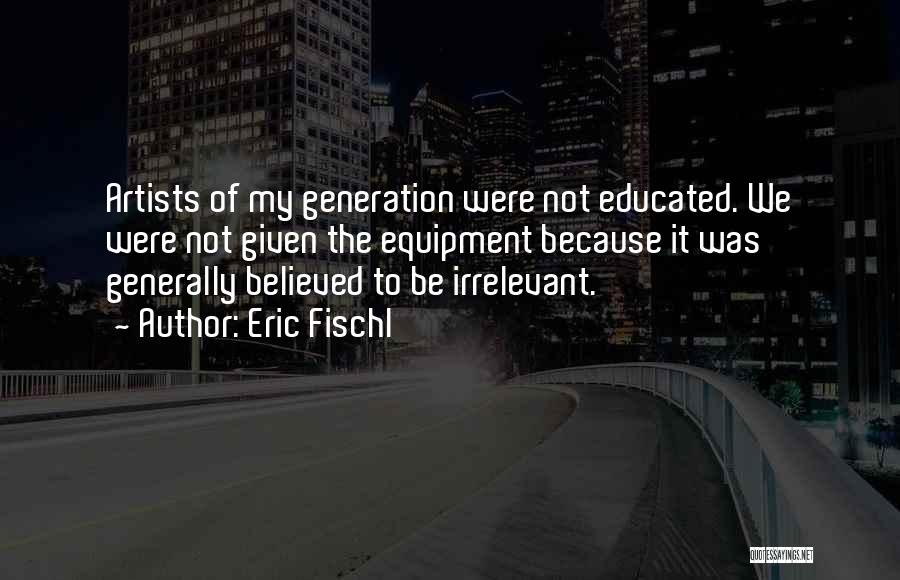Eric Fischl Quotes: Artists Of My Generation Were Not Educated. We Were Not Given The Equipment Because It Was Generally Believed To Be