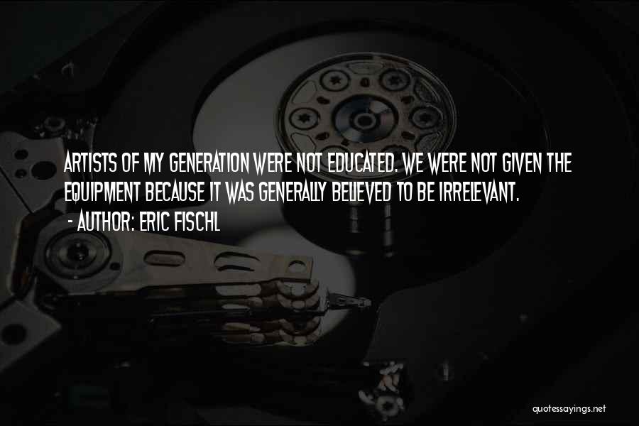 Eric Fischl Quotes: Artists Of My Generation Were Not Educated. We Were Not Given The Equipment Because It Was Generally Believed To Be