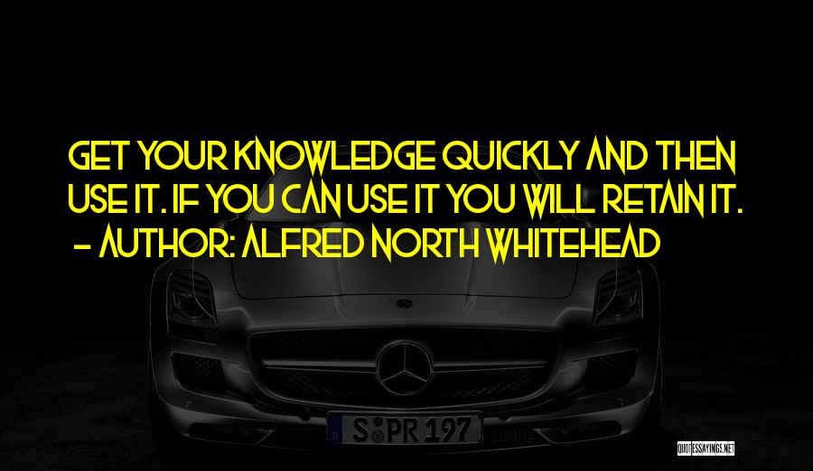 Alfred North Whitehead Quotes: Get Your Knowledge Quickly And Then Use It. If You Can Use It You Will Retain It.