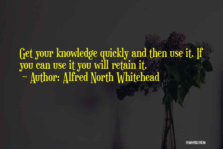 Alfred North Whitehead Quotes: Get Your Knowledge Quickly And Then Use It. If You Can Use It You Will Retain It.