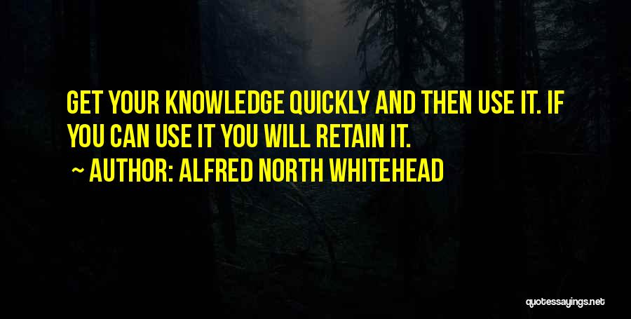 Alfred North Whitehead Quotes: Get Your Knowledge Quickly And Then Use It. If You Can Use It You Will Retain It.