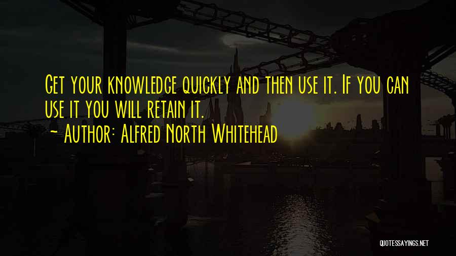 Alfred North Whitehead Quotes: Get Your Knowledge Quickly And Then Use It. If You Can Use It You Will Retain It.