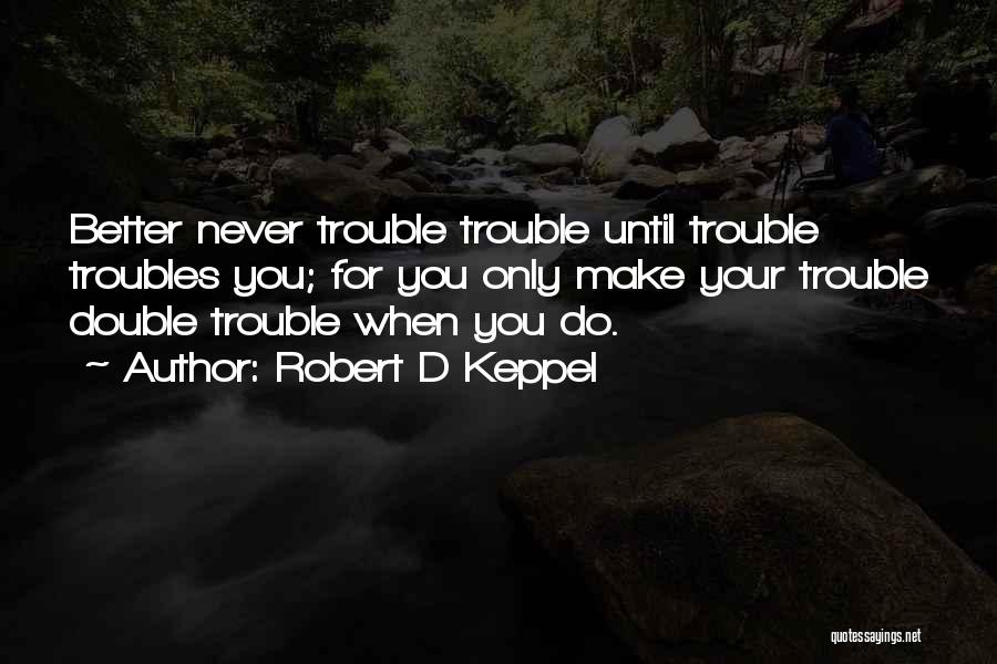 Robert D Keppel Quotes: Better Never Trouble Trouble Until Trouble Troubles You; For You Only Make Your Trouble Double Trouble When You Do.