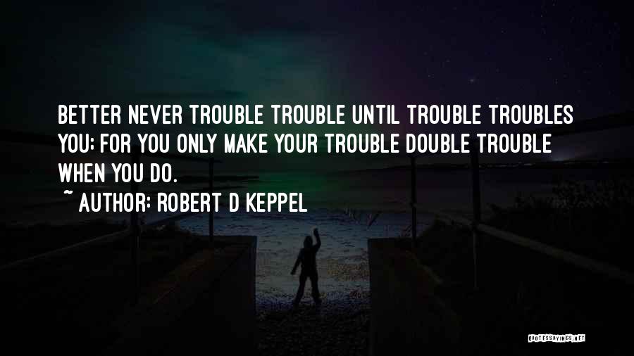 Robert D Keppel Quotes: Better Never Trouble Trouble Until Trouble Troubles You; For You Only Make Your Trouble Double Trouble When You Do.