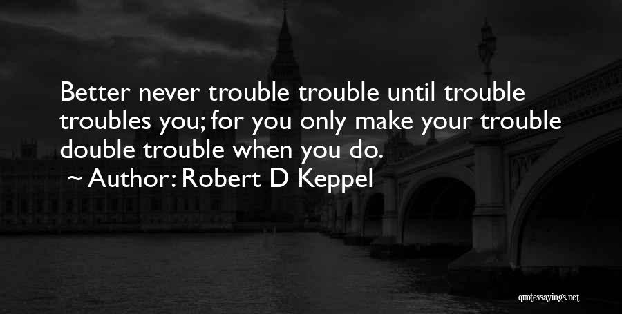 Robert D Keppel Quotes: Better Never Trouble Trouble Until Trouble Troubles You; For You Only Make Your Trouble Double Trouble When You Do.