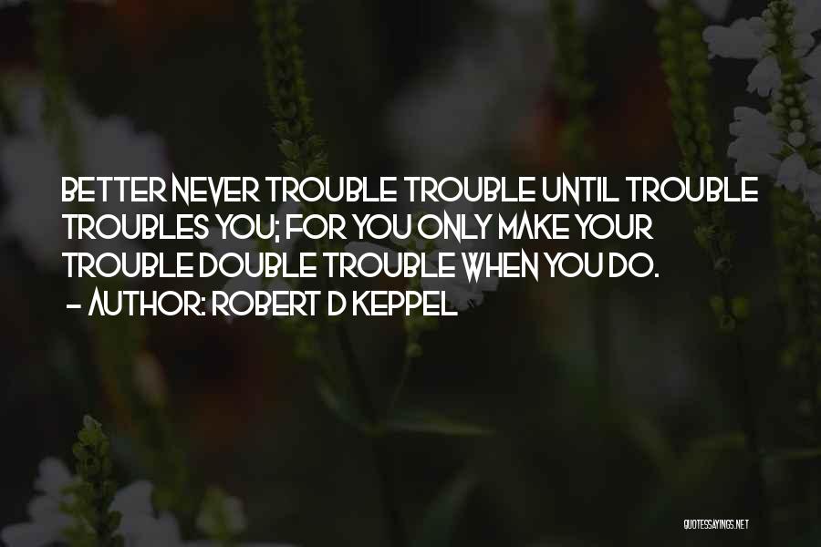 Robert D Keppel Quotes: Better Never Trouble Trouble Until Trouble Troubles You; For You Only Make Your Trouble Double Trouble When You Do.