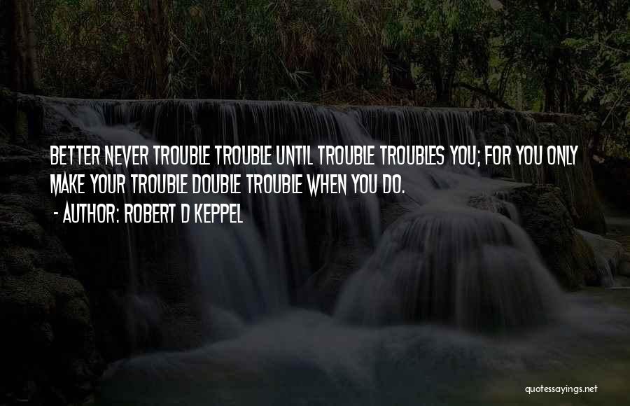 Robert D Keppel Quotes: Better Never Trouble Trouble Until Trouble Troubles You; For You Only Make Your Trouble Double Trouble When You Do.