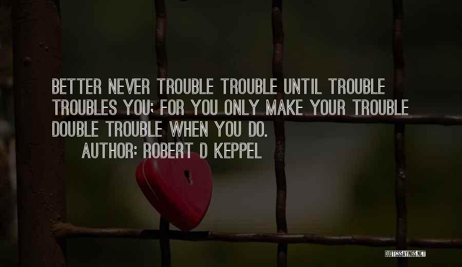 Robert D Keppel Quotes: Better Never Trouble Trouble Until Trouble Troubles You; For You Only Make Your Trouble Double Trouble When You Do.