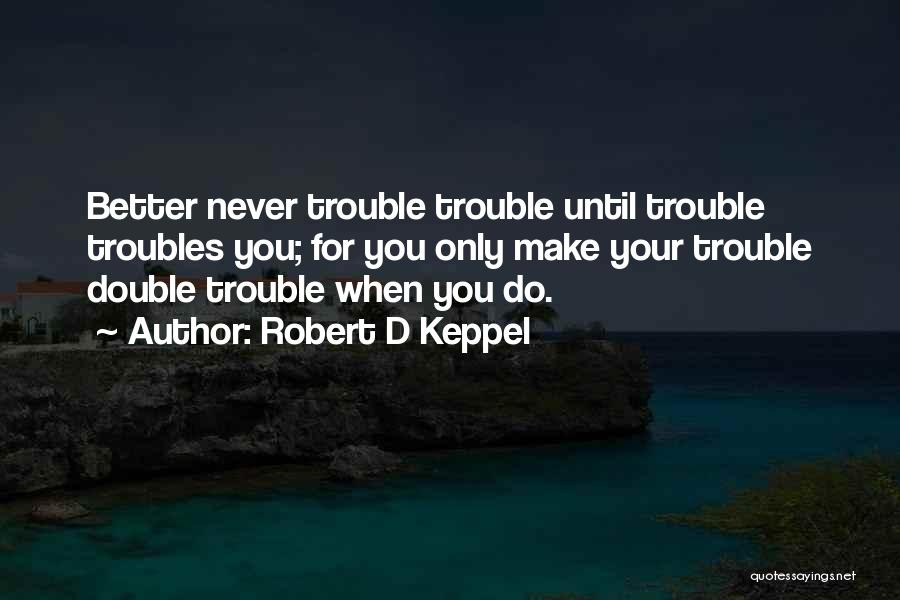 Robert D Keppel Quotes: Better Never Trouble Trouble Until Trouble Troubles You; For You Only Make Your Trouble Double Trouble When You Do.