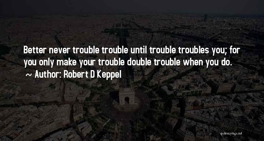 Robert D Keppel Quotes: Better Never Trouble Trouble Until Trouble Troubles You; For You Only Make Your Trouble Double Trouble When You Do.