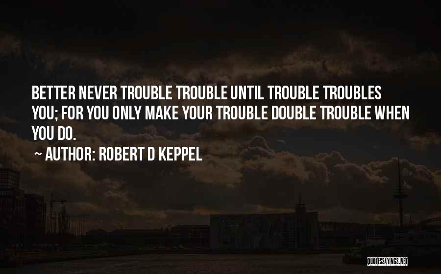 Robert D Keppel Quotes: Better Never Trouble Trouble Until Trouble Troubles You; For You Only Make Your Trouble Double Trouble When You Do.