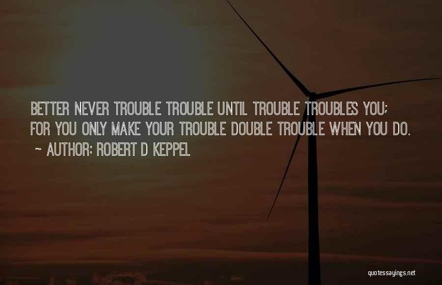 Robert D Keppel Quotes: Better Never Trouble Trouble Until Trouble Troubles You; For You Only Make Your Trouble Double Trouble When You Do.