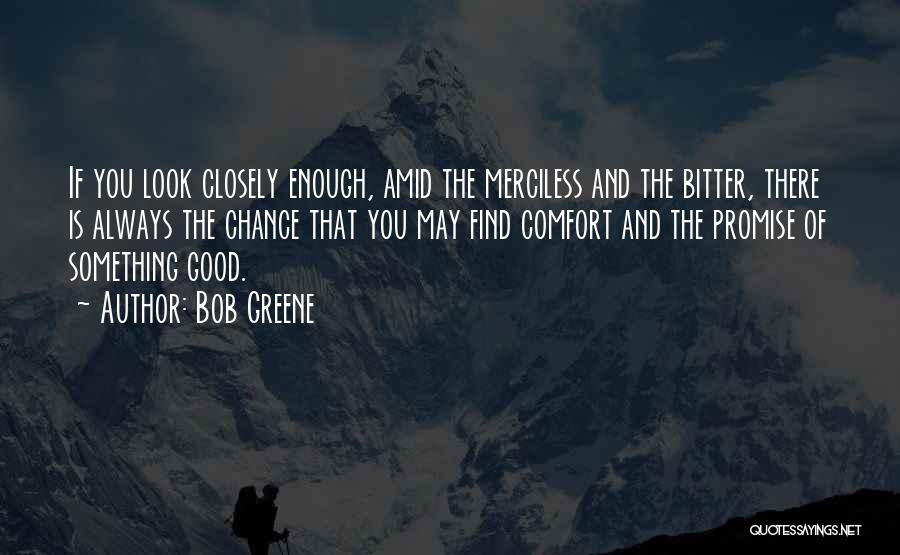 Bob Greene Quotes: If You Look Closely Enough, Amid The Merciless And The Bitter, There Is Always The Chance That You May Find