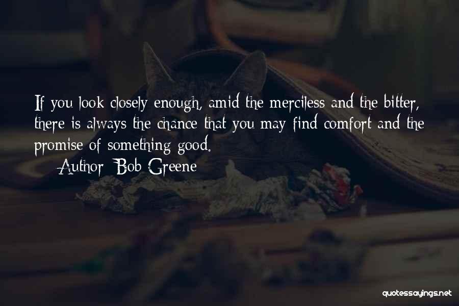 Bob Greene Quotes: If You Look Closely Enough, Amid The Merciless And The Bitter, There Is Always The Chance That You May Find