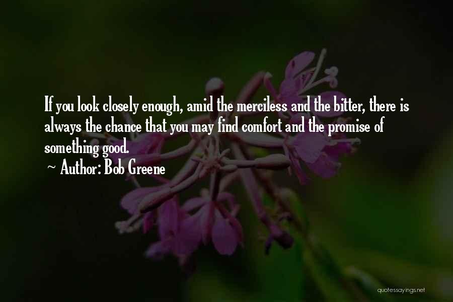 Bob Greene Quotes: If You Look Closely Enough, Amid The Merciless And The Bitter, There Is Always The Chance That You May Find
