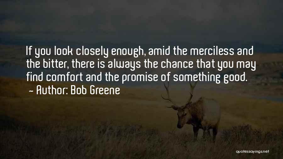 Bob Greene Quotes: If You Look Closely Enough, Amid The Merciless And The Bitter, There Is Always The Chance That You May Find