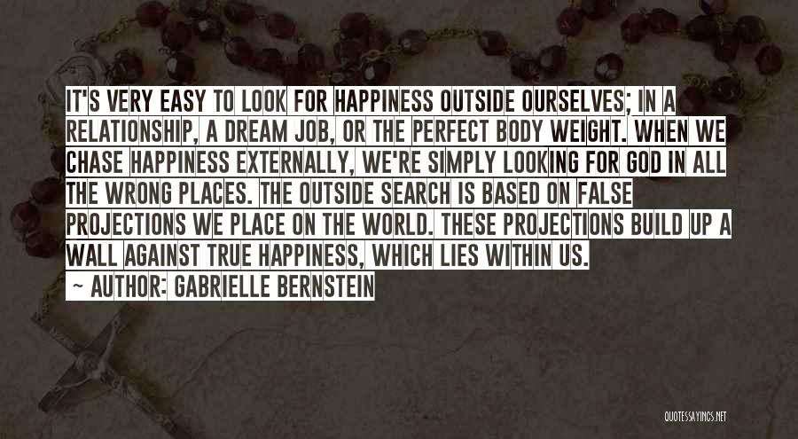 Gabrielle Bernstein Quotes: It's Very Easy To Look For Happiness Outside Ourselves; In A Relationship, A Dream Job, Or The Perfect Body Weight.