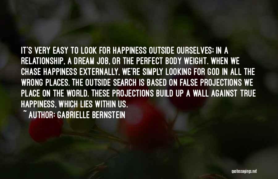 Gabrielle Bernstein Quotes: It's Very Easy To Look For Happiness Outside Ourselves; In A Relationship, A Dream Job, Or The Perfect Body Weight.