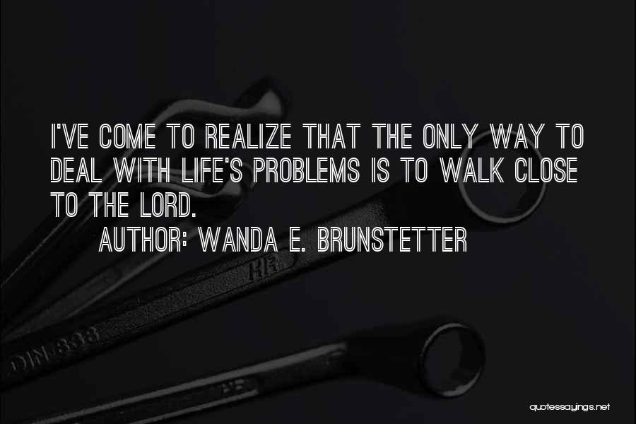 Wanda E. Brunstetter Quotes: I've Come To Realize That The Only Way To Deal With Life's Problems Is To Walk Close To The Lord.