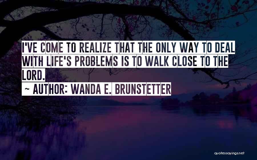 Wanda E. Brunstetter Quotes: I've Come To Realize That The Only Way To Deal With Life's Problems Is To Walk Close To The Lord.