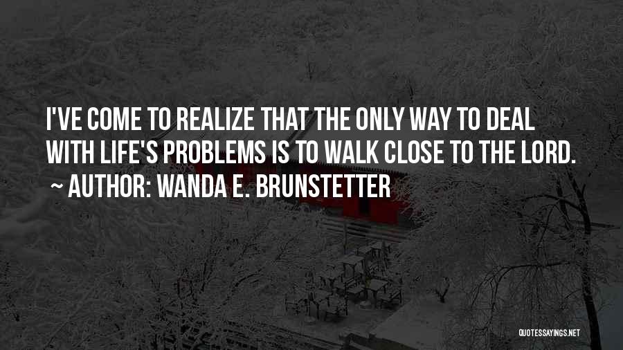 Wanda E. Brunstetter Quotes: I've Come To Realize That The Only Way To Deal With Life's Problems Is To Walk Close To The Lord.