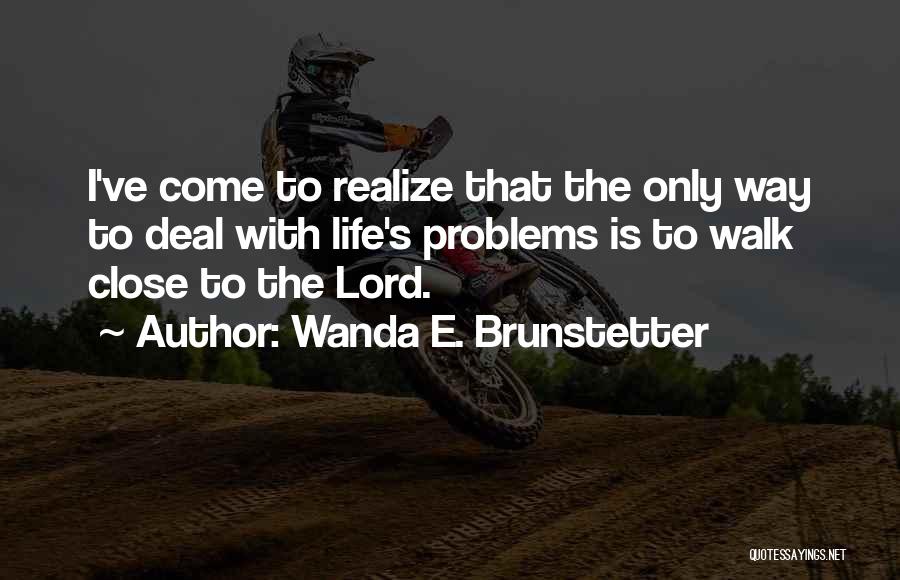 Wanda E. Brunstetter Quotes: I've Come To Realize That The Only Way To Deal With Life's Problems Is To Walk Close To The Lord.