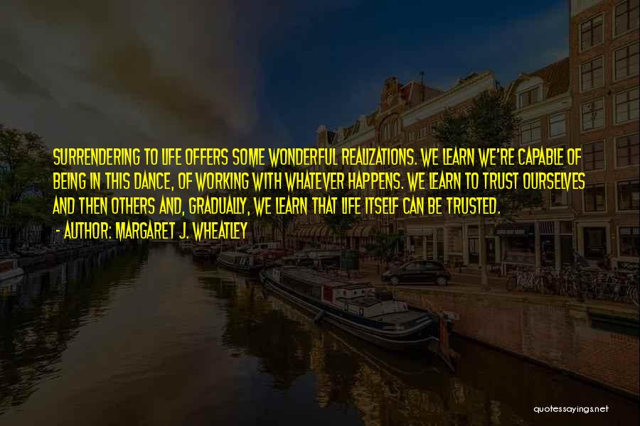 Margaret J. Wheatley Quotes: Surrendering To Life Offers Some Wonderful Realizations. We Learn We're Capable Of Being In This Dance, Of Working With Whatever
