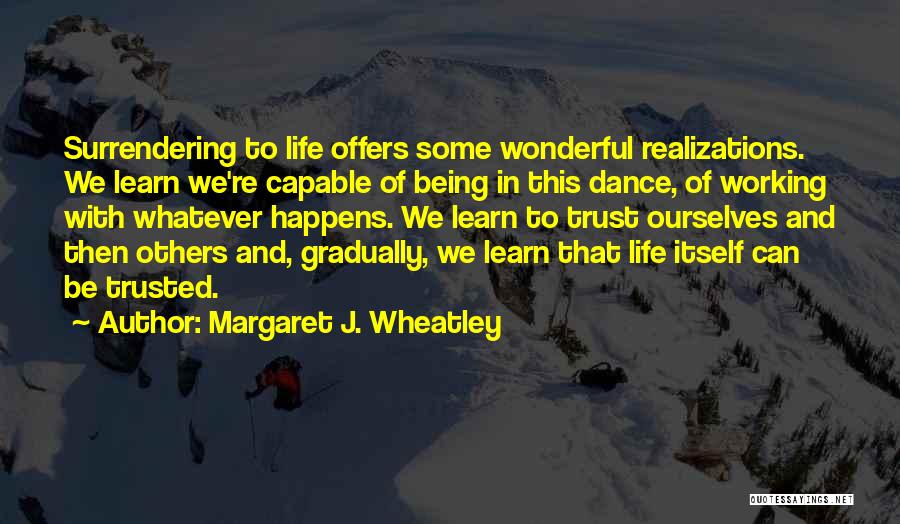 Margaret J. Wheatley Quotes: Surrendering To Life Offers Some Wonderful Realizations. We Learn We're Capable Of Being In This Dance, Of Working With Whatever