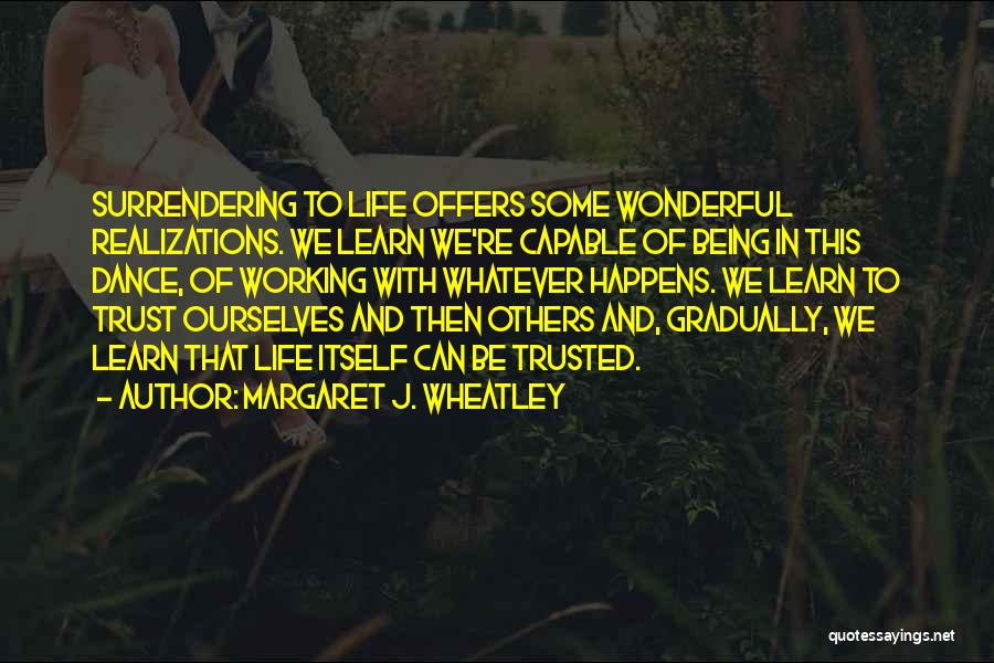 Margaret J. Wheatley Quotes: Surrendering To Life Offers Some Wonderful Realizations. We Learn We're Capable Of Being In This Dance, Of Working With Whatever