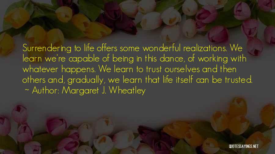 Margaret J. Wheatley Quotes: Surrendering To Life Offers Some Wonderful Realizations. We Learn We're Capable Of Being In This Dance, Of Working With Whatever