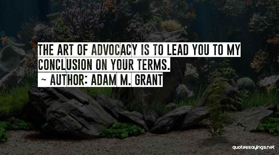 Adam M. Grant Quotes: The Art Of Advocacy Is To Lead You To My Conclusion On Your Terms.