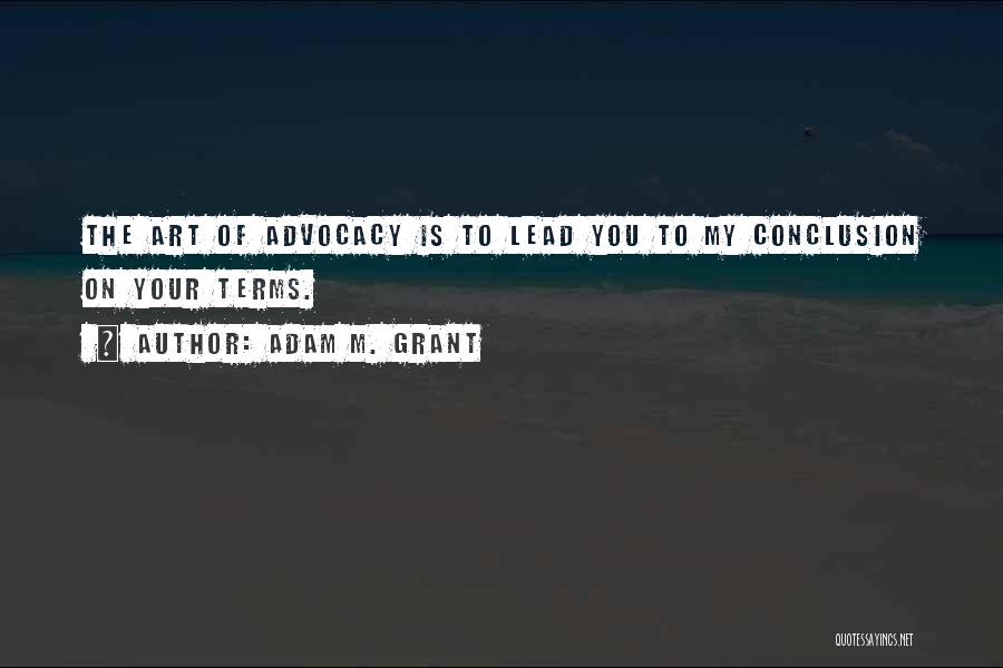 Adam M. Grant Quotes: The Art Of Advocacy Is To Lead You To My Conclusion On Your Terms.