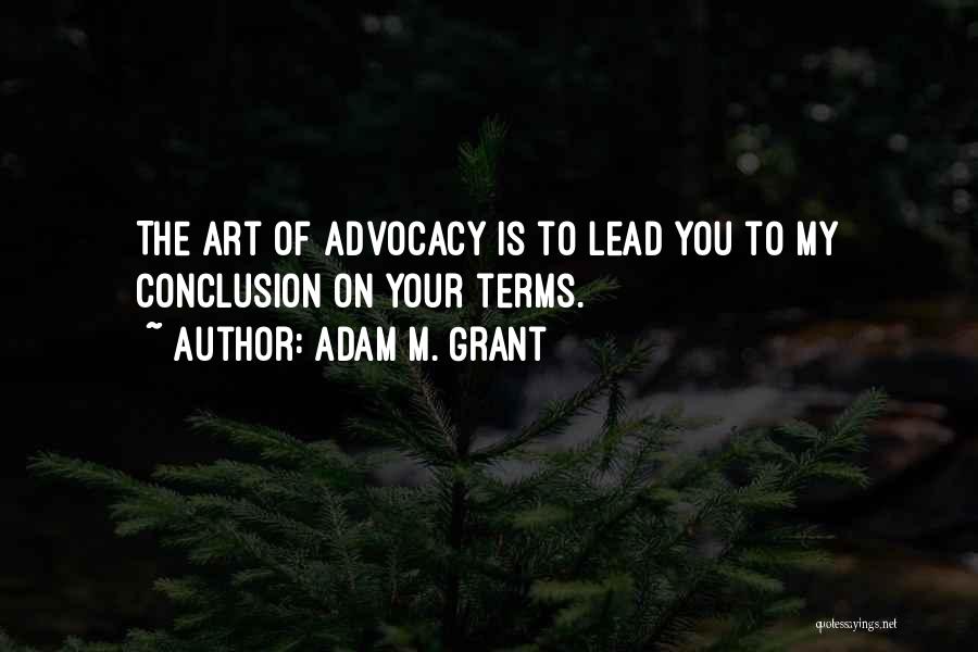 Adam M. Grant Quotes: The Art Of Advocacy Is To Lead You To My Conclusion On Your Terms.