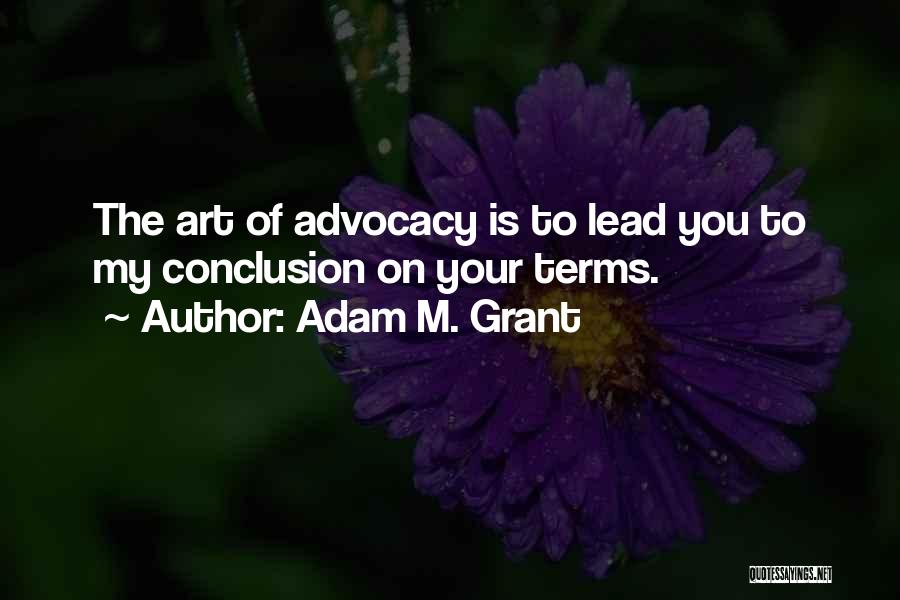 Adam M. Grant Quotes: The Art Of Advocacy Is To Lead You To My Conclusion On Your Terms.