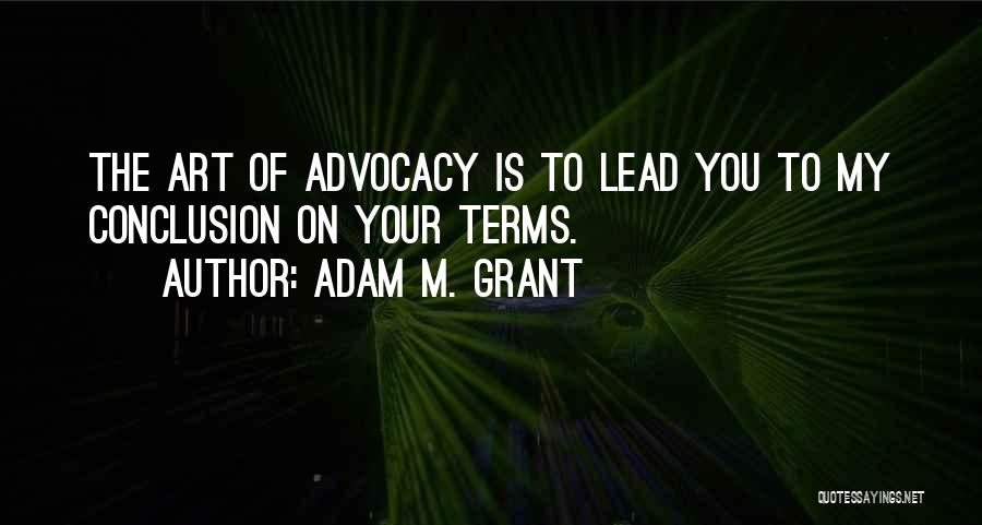 Adam M. Grant Quotes: The Art Of Advocacy Is To Lead You To My Conclusion On Your Terms.