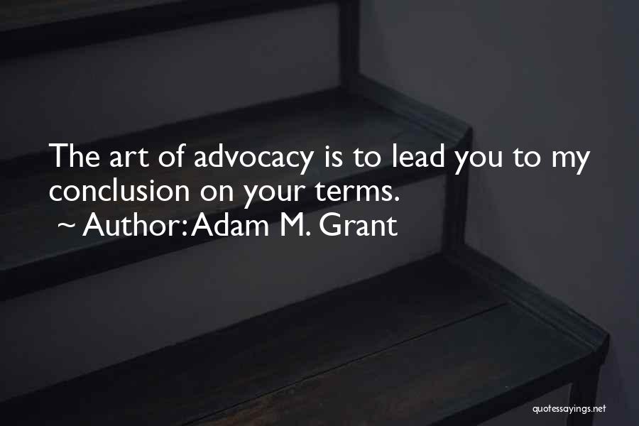 Adam M. Grant Quotes: The Art Of Advocacy Is To Lead You To My Conclusion On Your Terms.