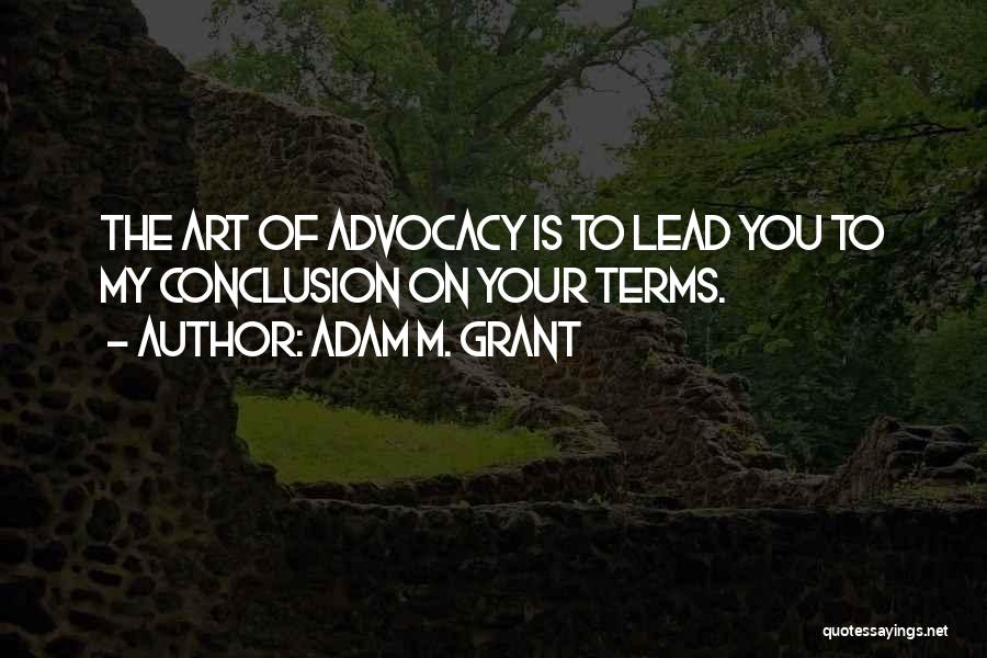 Adam M. Grant Quotes: The Art Of Advocacy Is To Lead You To My Conclusion On Your Terms.