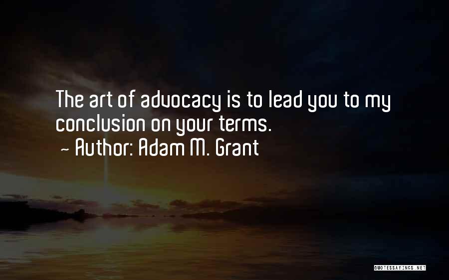 Adam M. Grant Quotes: The Art Of Advocacy Is To Lead You To My Conclusion On Your Terms.