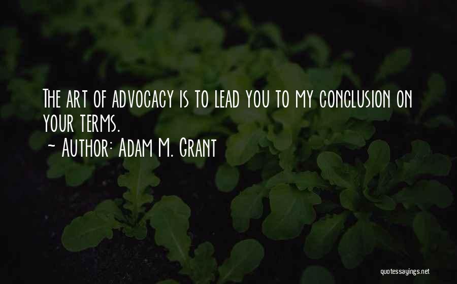 Adam M. Grant Quotes: The Art Of Advocacy Is To Lead You To My Conclusion On Your Terms.