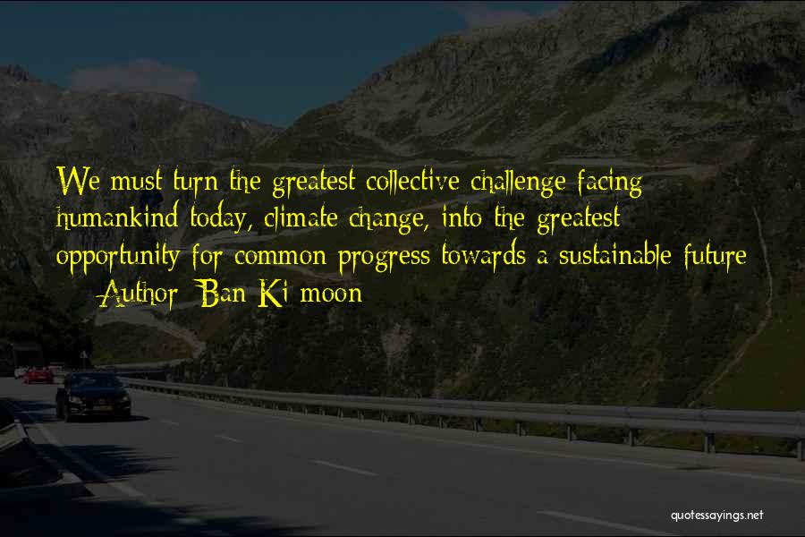 Ban Ki-moon Quotes: We Must Turn The Greatest Collective Challenge Facing Humankind Today, Climate Change, Into The Greatest Opportunity For Common Progress Towards