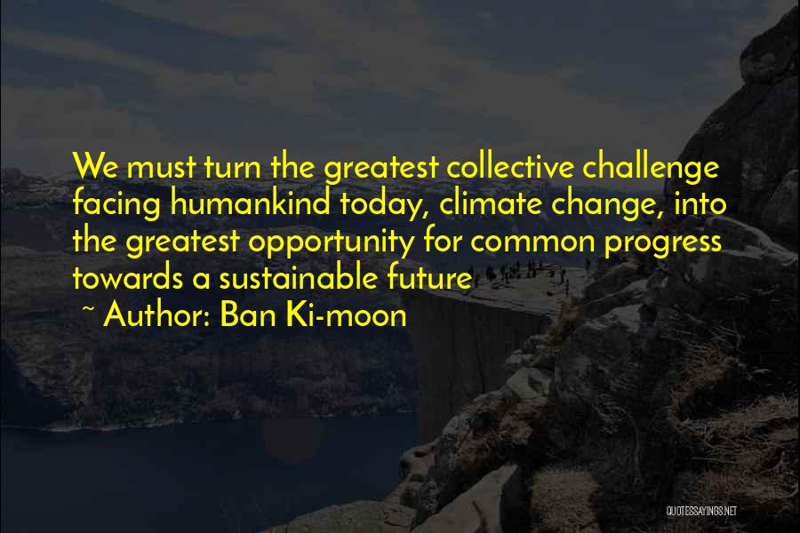 Ban Ki-moon Quotes: We Must Turn The Greatest Collective Challenge Facing Humankind Today, Climate Change, Into The Greatest Opportunity For Common Progress Towards