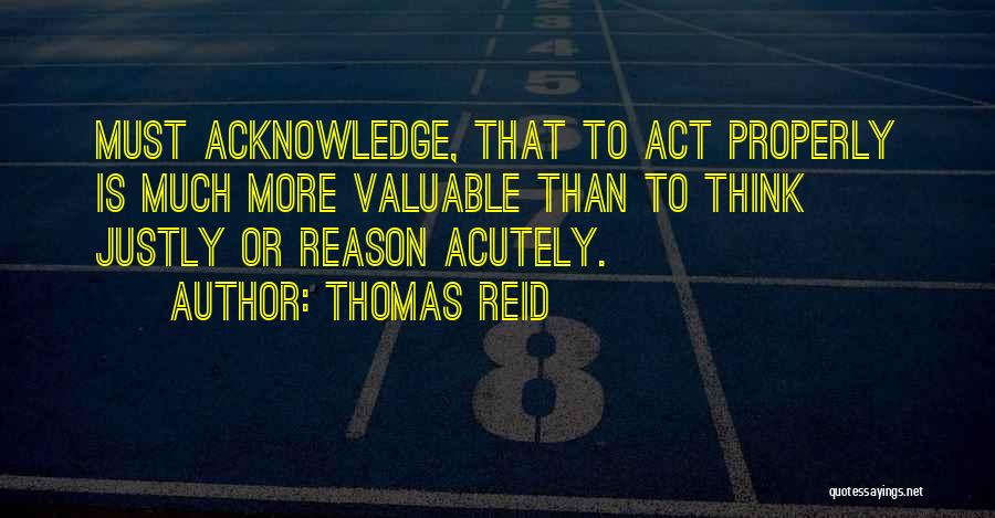 Thomas Reid Quotes: Must Acknowledge, That To Act Properly Is Much More Valuable Than To Think Justly Or Reason Acutely.