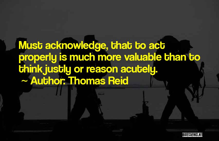 Thomas Reid Quotes: Must Acknowledge, That To Act Properly Is Much More Valuable Than To Think Justly Or Reason Acutely.